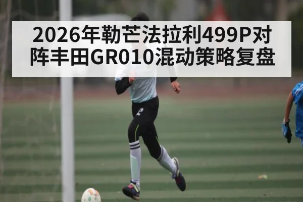 2026年勒芒法拉利499P对阵丰田GR010混动策略复盘