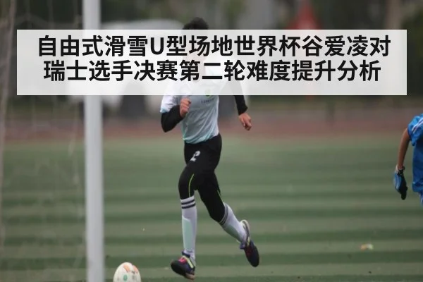 自由式滑雪U型场地世界杯谷爱凌对瑞士选手决赛第二轮难度提升分析